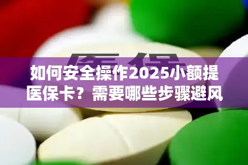 如何安全操作2025小额提医保卡？需要哪些步骤避风险？
